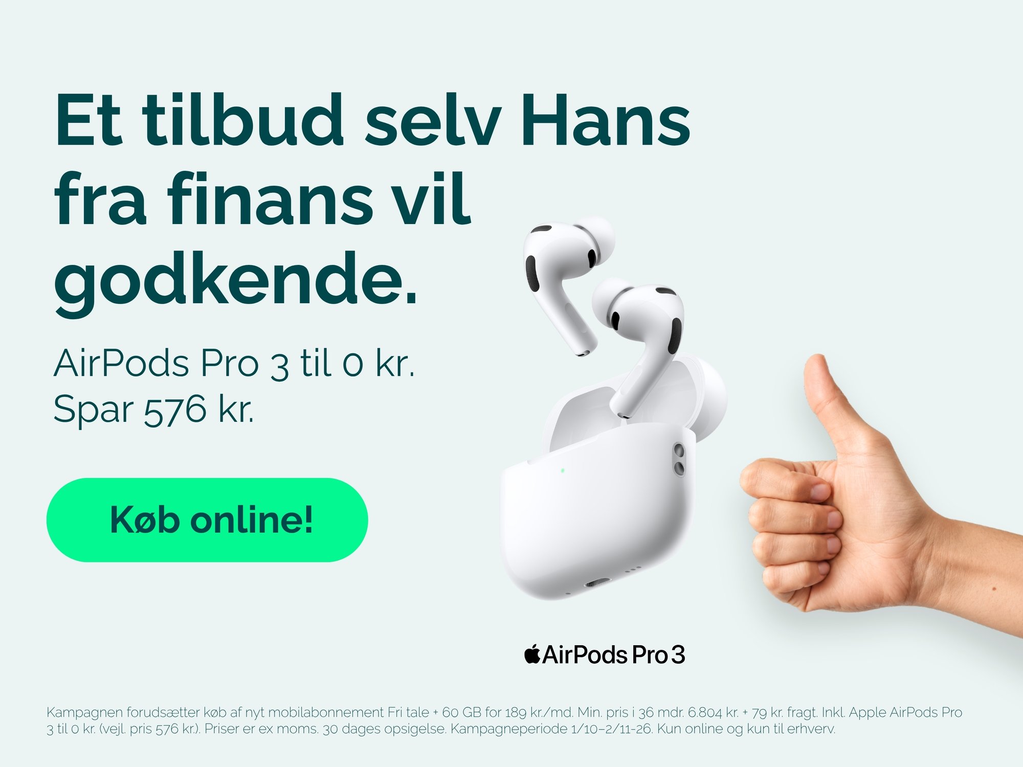 AirPods Pro 3 til 0 kr. ved køb af nyt mobilabonnement Fri tale + 60 GB for 189 kr./md. Min. pris i 36 mdr. 6.804 kr. + 79 kr. fragt. Inkl. Apple AirPods Pro 3 til 0 kr. (vejl. pris 576 kr.). Priser er ex. moms. 30 dages opsigelse. Kampagneperiode 1/10–2/11-26. Kun online og kun til erhverv.