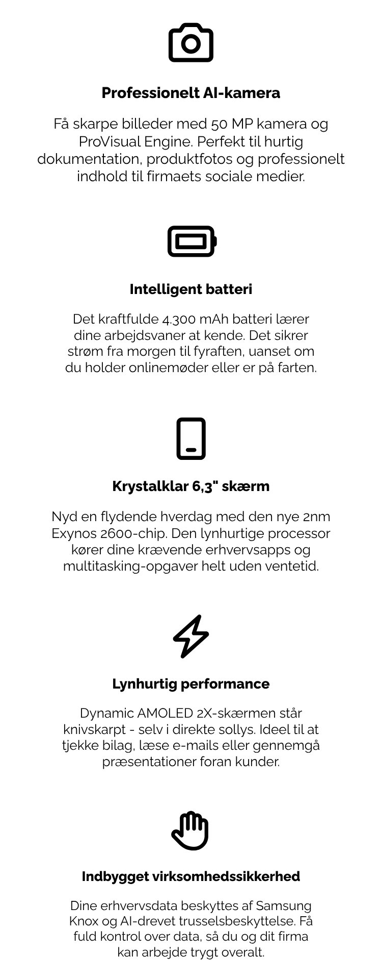 Professionelt AI-kamera Få skarpe billeder med 50 MP kamera og ProVisual Engine. Perfekt til hurtig dokumentation, produktfotos og professionelt indhold til firmaets sociale medier. Intelligent batteri Det kraftfulde 4.300 mAh batteri lærer dine arbejdsvaner at kende. Det sikrer strøm fra morgen til fyraften, uanset om du holder onlinemøder eller er på farten. Krystalklar 6,3" skærm Nyd en flydende hverdag med den nye 2nm Exynos 2600-chip. Den lynhurtige processor kører dine krævende erhvervsapps og multitasking-opgaver helt uden ventetid. Lynhurtig performance Dynamic AMOLED 2X-skærmen står knivskarpt – selv i direkte sollys. Ideel til at tjekke bilag, læse e-mails eller gennemgå præsentationer foran kunder. Indbygget virksomhedssikkerhed Dine erhvervsdata beskyttes af Samsung Knox og AI-drevet trusselsbeskyttelse. Få fuld kontrol over data, så du og dit firma kan arbejde trygt overalt.