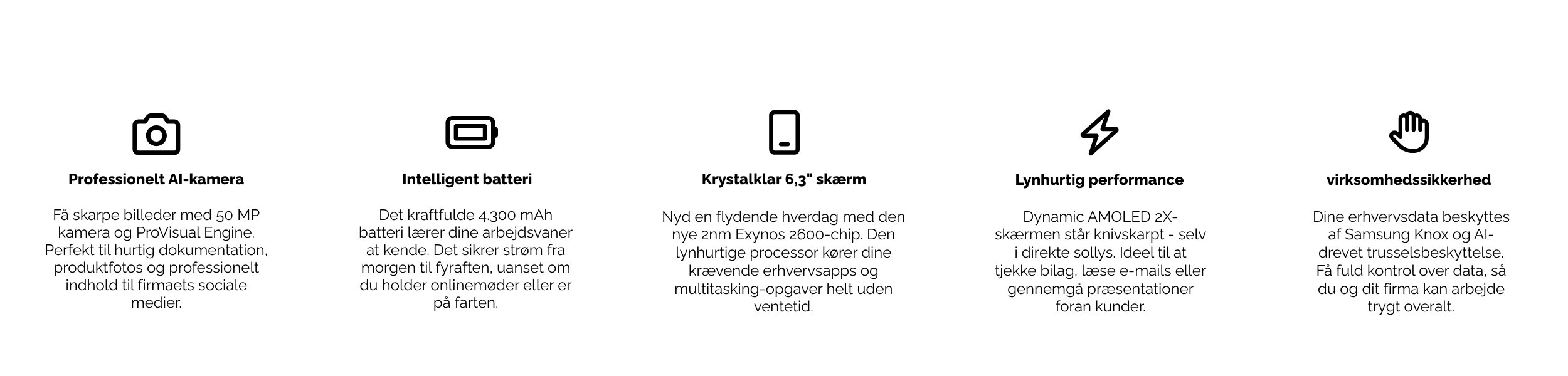 Professionelt AI-kamera Få skarpe billeder med 50 MP kamera og ProVisual Engine. Perfekt til hurtig dokumentation, produktfotos og professionelt indhold til firmaets sociale medier. Intelligent batteri Det kraftfulde 4.300 mAh batteri lærer dine arbejdsvaner at kende. Det sikrer strøm fra morgen til fyraften, uanset om du holder onlinemøder eller er på farten. Krystalklar 6,3" skærm Nyd en flydende hverdag med den nye 2nm Exynos 2600-chip. Den lynhurtige processor kører dine krævende erhvervsapps og multitasking-opgaver helt uden ventetid. Lynhurtig performance Dynamic AMOLED 2X-skærmen står knivskarpt – selv i direkte sollys. Ideel til at tjekke bilag, læse e-mails eller gennemgå præsentationer foran kunder. Indbygget virksomhedssikkerhed Dine erhvervsdata beskyttes af Samsung Knox og AI-drevet trusselsbeskyttelse. Få fuld kontrol over data, så du og dit firma kan arbejde trygt overalt.