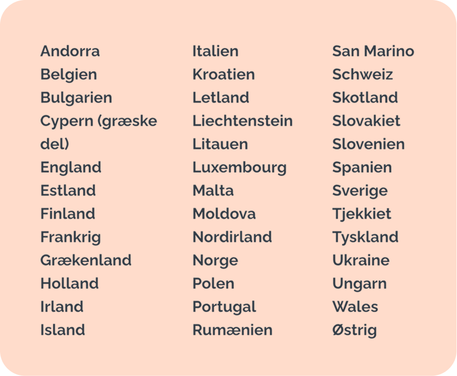 Andorra - Belgien - Bulgarien - Cypern (græske del) - England - Estland - Finland - Frankrig - Grækenland - Holland - Irland - Island - Italien - Kroatien - Letland - Liechtenstein - Litauen - Luxembourg - Malta - Moldova - Nordirland - Norge - Polen - Portugal - Rumænien - San Marino - Schweiz - Skotland - Slovakiet - Slovenien - Spanien - Sverige - Tjekkiet - Tyskland - Ukraine - Ungarn - Wales - Østrig