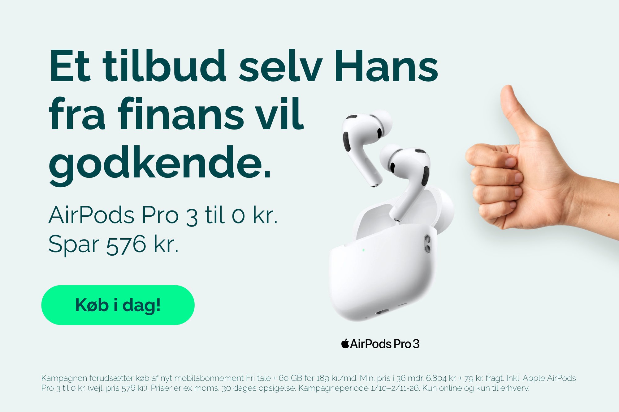 AirPods Pro 3 til 0 kr. ved køb af nyt mobilabonnement Fri tale + 60 GB for 189 kr./md. Min. pris i 36 mdr. 6.804 kr. + 79 kr. fragt. Inkl. Apple AirPods Pro 3 til 0 kr. (vejl. pris 576 kr.). Priser er ex. moms. 30 dages opsigelse. Kampagneperiode 1/10–2/11-26. Kun online og kun til erhverv.