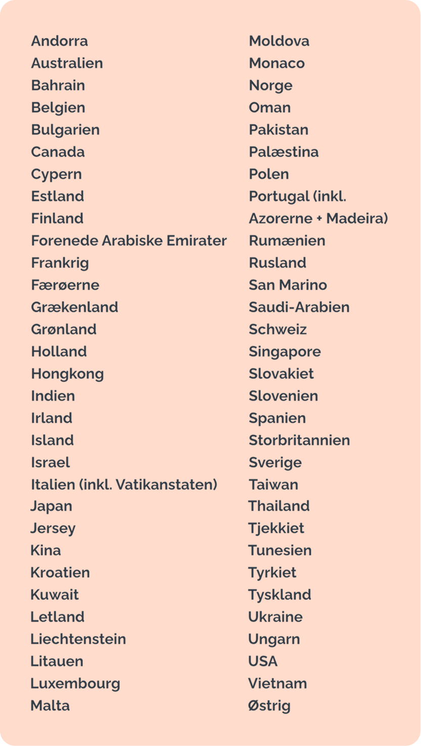 Andorra - Australien - Bahrain - Belgien - Bulgarien - Canada - Cypern - Estland - Finland - Forenede Arabiske Emirater - Frankrig - Færøerne - Grækenland - Grønland - Holland - Hongkong - Indien - Irland - Island - Israel - Italien (inkl. Vatikanstaten) - Japan - Jersey - Kina - Kroatien - Kuwait - Letland - Liechtenstein - Litauen - Luxembourg - Malta - Moldova - Monaco - Norge - Oman - Pakistan - Palæstina - Polen - Portugal (inkl. Azorerne + Madeira) - Rumænien - Rusland - San Marino - Saudi-Arabien - Schweiz - Singapore - Slovakiet - Slovenien - Spanien - Storbritannien - Sverige - Taiwan - Thailand - Tjekkiet - Tunesien - Tyrkiet - Tyskland - Ukraine - Ungarn - USA - Vietnam - Østrig