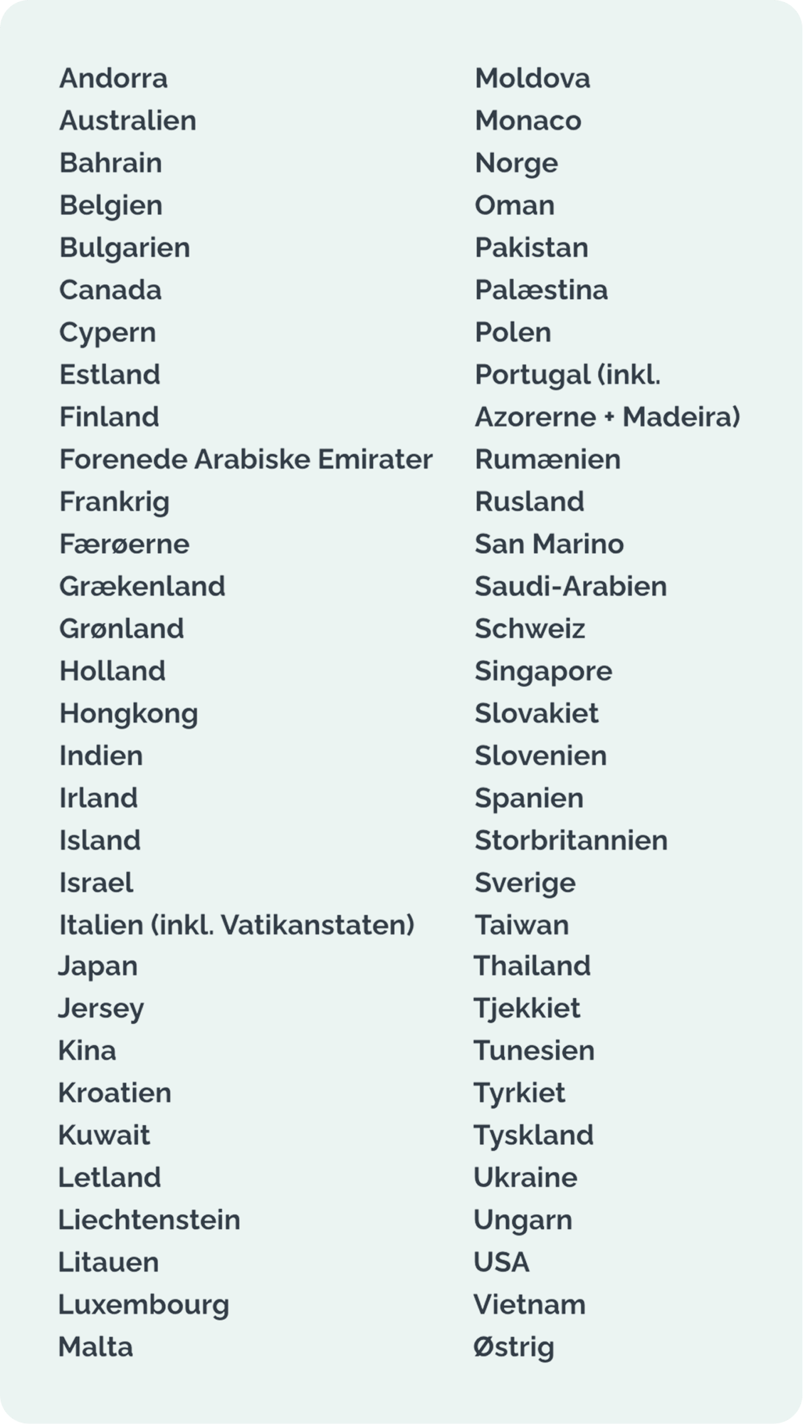 Andorra - Australien - Bahrain - Belgien - Bulgarien - Canada - Cypern - Estland - Finland - Forenede Arabiske Emirater - Frankrig - Færøerne - Grækenland - Grønland - Holland - Hongkong - Indien - Irland - Island - Israel - Italien (inkl. Vatikanstaten) - Japan - Jersey - Kina - Kroatien - Kuwait - Letland - Liechtenstein - Litauen - Luxembourg - Malta - Moldova - Monaco - Norge - Oman - Pakistan - Palæstina - Polen - Portugal (inkl. Azorerne + Madeira) - Rumænien - Rusland - San Marino - Saudi-Arabien - Schweiz - Singapore - Slovakiet - Slovenien - Spanien - Storbritannien - Sverige - Taiwan - Thailand - Tjekkiet - Tunesien - Tyrkiet - Tyskland - Ukraine - Ungarn - USA - Vietnam - Østrig
