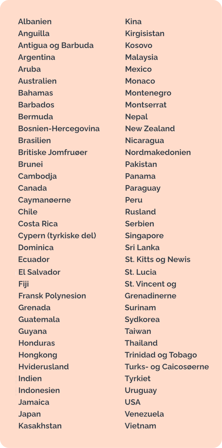 Albanien - Anguilla - Antigua og Barbuda - Argentina - Aruba - Australien - Bahamas - Barbados - Bermuda - Bosnien-Hercegovina - Brasilien - Britiske Jomfruøer - Brunei - Cambodja - Canada - Caymanøerne - Chile - Costa Rica - Cypern (tyrkiske del) - Dominica - Ecuador - El Salvador - Fiji - Fransk Polynesien - Grenada - Guatemala - Guyana - Honduras - Hongkong - Hviderusland - Indien - Indonesien - Jamaica - Japan - Kasakhstan - Kina - Kirgisistan - Kosovo - Malaysia - Mexico - Monaco - Montenegro - Montserrat - Nepal - New Zealand - Nicaragua - Nordmakedonien - Pakistan - Panama - Paraguay - Peru - Rusland - Serbien - Singapore - Sri Lanka - St. Kitts og Nevis - St. Lucia - St. Vincent og Grenadinerne - Surinam - Sydkorea - Taiwan - Thailand - Trinidad og Tobago - Turks-og Caicosøerne - Tyrkiet - Uruguay - USA - Venezuela - Vietnam